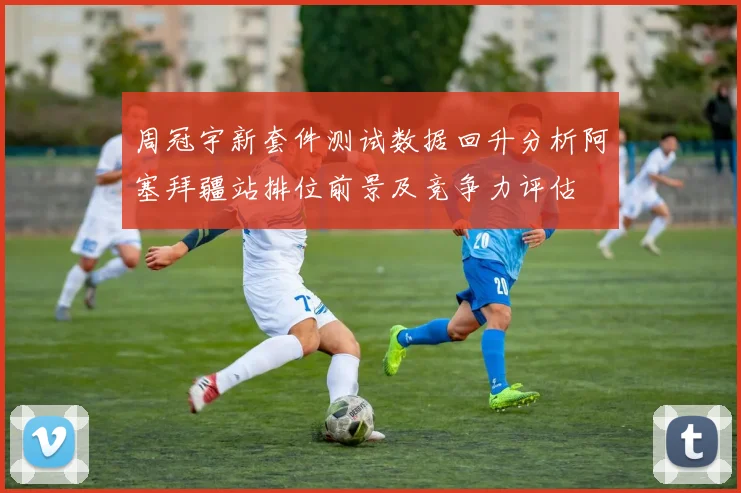 周冠宇新套件测试数据回升分析阿塞拜疆站排位前景及竞争力评估