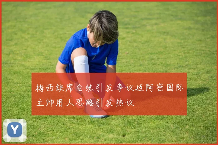 梅西缺席合练引发争议迈阿密国际主帅用人思路引发热议
